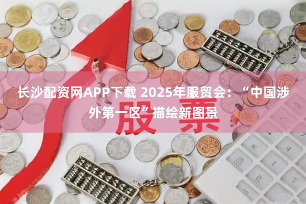 长沙配资网APP下载 2025年服贸会：“中国涉外第一区”描绘新图景