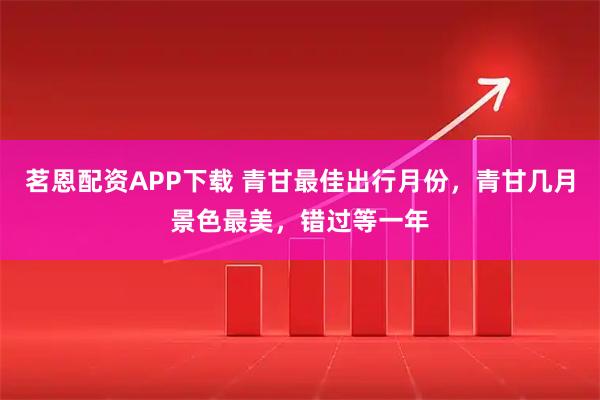 茗恩配资APP下载 青甘最佳出行月份，青甘几月景色最美，错过等一年