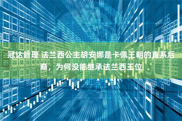 冠达管理 法兰西公主胡安娜是卡佩王朝的直系后裔，为何没能继承法兰西王位