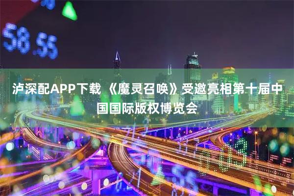 泸深配APP下载 《魔灵召唤》受邀亮相第十届中国国际版权博览会