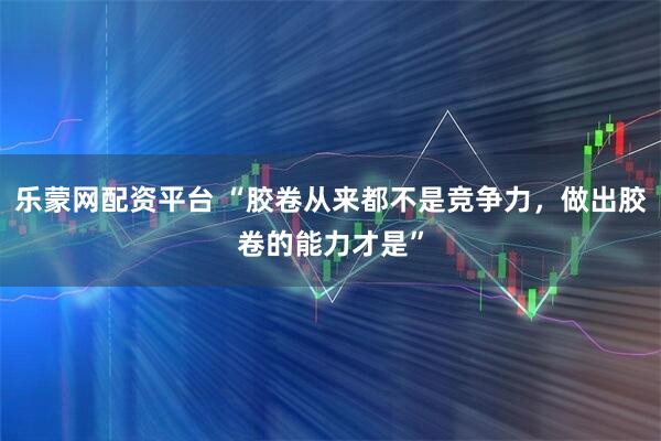 乐蒙网配资平台 “胶卷从来都不是竞争力，做出胶卷的能力才是”