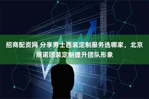 招商配资网 分享男士西装定制服务选哪家，北京丽诺团装定制提升团队形象