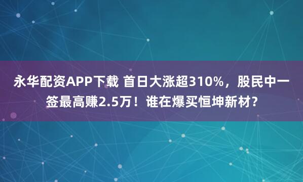 永华配资APP下载 首日大涨超310%，股民中一签最高赚2.5万！谁在爆买恒坤新材？