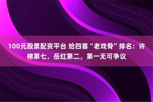 100元股票配资平台 给四喜“老戏骨”排名：许梯第七，岳红第二，第一无可争议