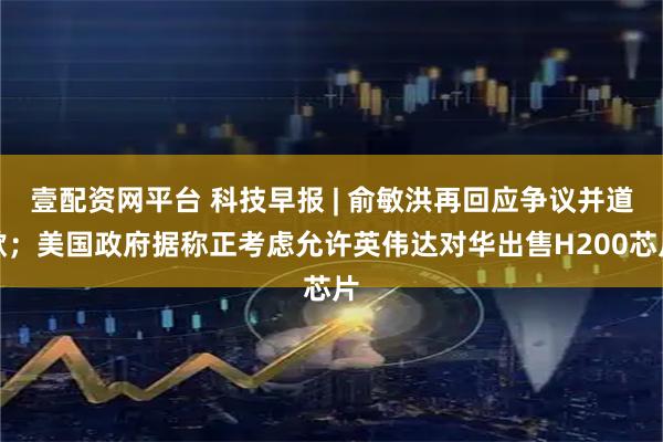 壹配资网平台 科技早报 | 俞敏洪再回应争议并道歉；美国政府据称正考虑允许英伟达对华出售H200芯片