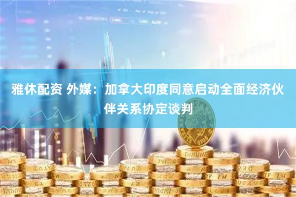 雅休配资 外媒：加拿大印度同意启动全面经济伙伴关系协定谈判