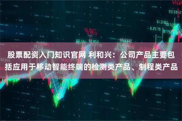 股票配资入门知识官网 利和兴：公司产品主要包括应用于移动智能终端的检测类产品、制程类产品