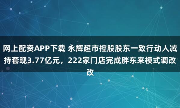 网上配资APP下载 永辉超市控股股东一致行动人减持套现3.77亿元，222家门店完成胖东来模式调改