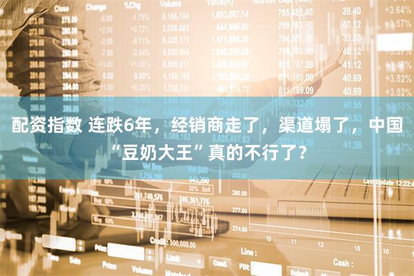 配资指数 连跌6年，经销商走了，渠道塌了，中国“豆奶大王”真的不行了？