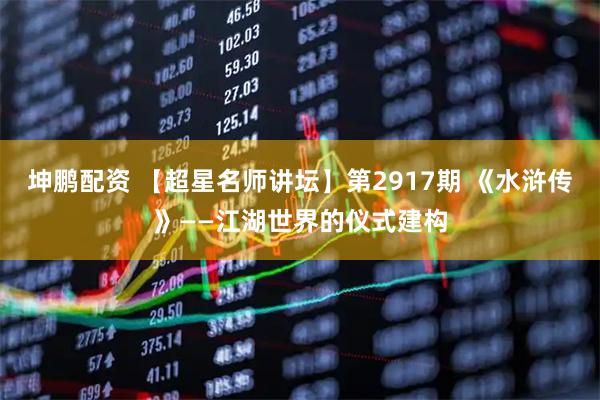 坤鹏配资 【超星名师讲坛】第2917期 《水浒传》——江湖世界的仪式建构