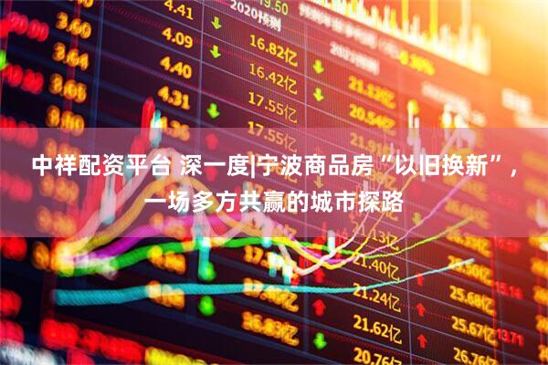 中祥配资平台 深一度|宁波商品房“以旧换新”，一场多方共赢的城市探路