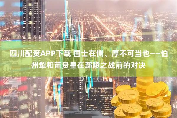四川配资APP下载 国士在侧、厚不可当也——伯州犁和苗贲皇在鄢陵之战前的对决