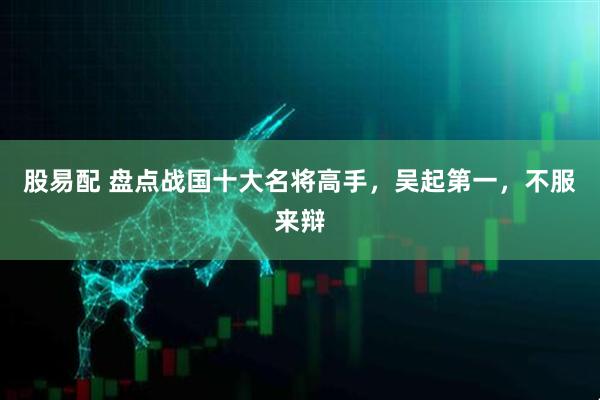 股易配 盘点战国十大名将高手，吴起第一，不服来辩
