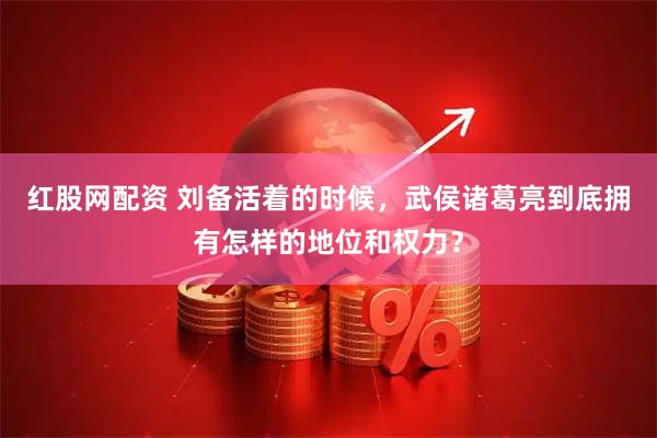 红股网配资 刘备活着的时候，武侯诸葛亮到底拥有怎样的地位和权力？
