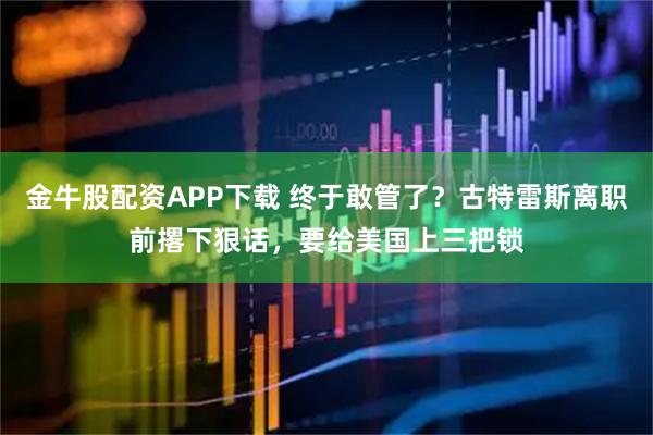 金牛股配资APP下载 终于敢管了？古特雷斯离职前撂下狠话，要给美国上三把锁