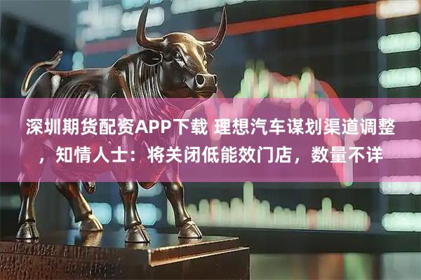 深圳期货配资APP下载 理想汽车谋划渠道调整，知情人士：将关闭低能效门店，数量不详