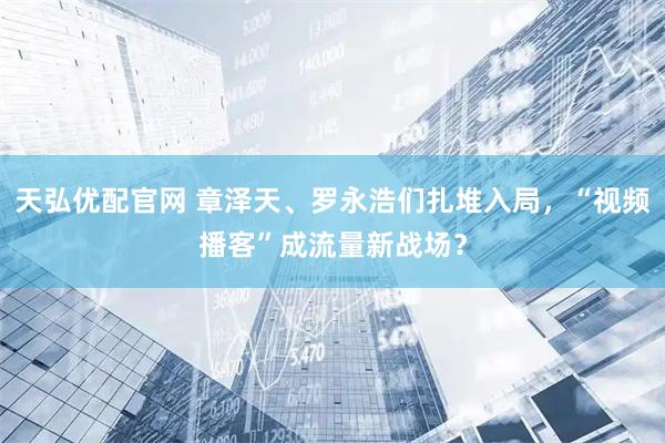 天弘优配官网 章泽天、罗永浩们扎堆入局，“视频播客”成流量新战场？