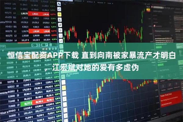 恒信宝配资APP下载 直到向南被家暴流产才明白，江宏斌对她的爱有多虚伪
