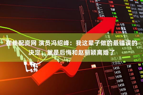 在线配资网 演员冯绍峰：我这辈子做的最错误的决定，就是后悔和赵丽颖离婚了