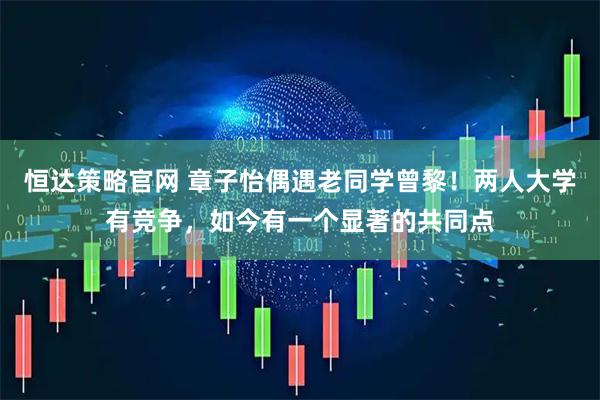 恒达策略官网 章子怡偶遇老同学曾黎！两人大学有竞争，如今有一个显著的共同点
