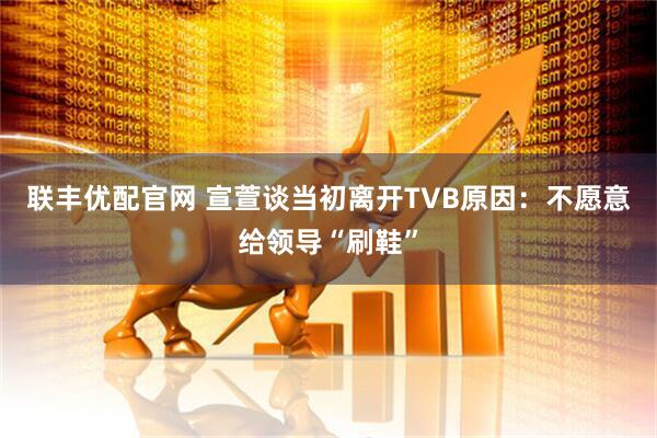 联丰优配官网 宣萱谈当初离开TVB原因：不愿意给领导“刷鞋”