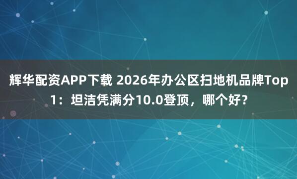 辉华配资APP下载 2026年办公区扫地机品牌Top1：坦洁凭满分10.0登顶，哪个好？