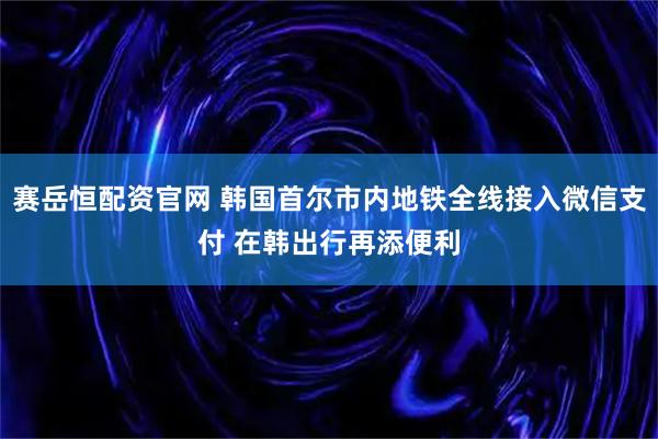 赛岳恒配资官网 韩国首尔市内地铁全线接入微信支付 在韩出行再添便利