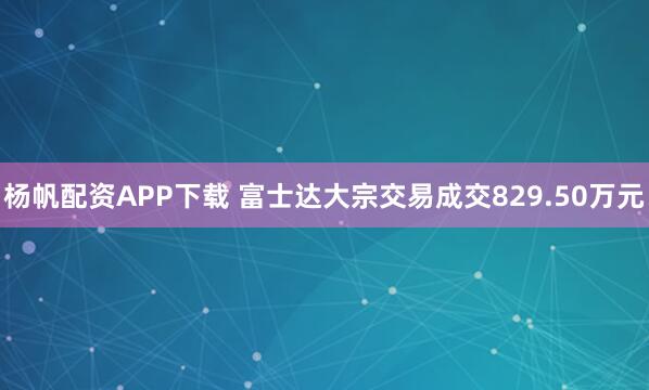 杨帆配资APP下载 富士达大宗交易成交829.50万元