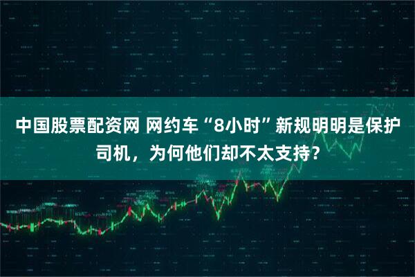 中国股票配资网 网约车“8小时”新规明明是保护司机，为何他们却不太支持？