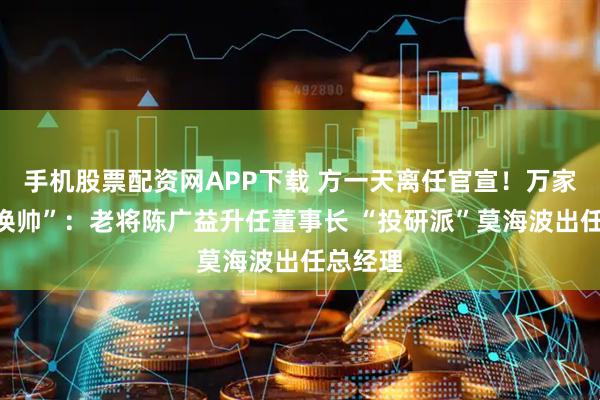 手机股票配资网APP下载 方一天离任官宣！万家基金“换帅”：老将陈广益升任董事长 “投研派”莫海波出任总经理