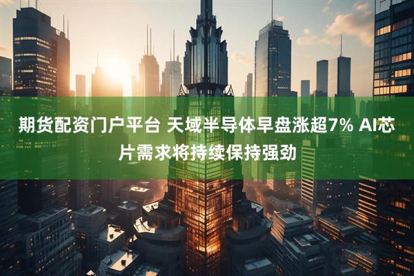 期货配资门户平台 天域半导体早盘涨超7% AI芯片需求将持续保持强劲