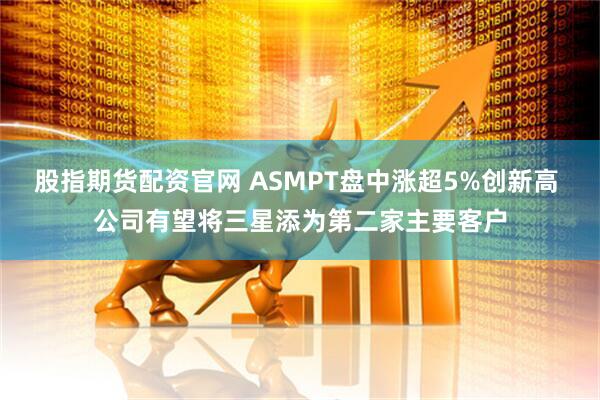 股指期货配资官网 ASMPT盘中涨超5%创新高 公司有望将三星添为第二家主要客户