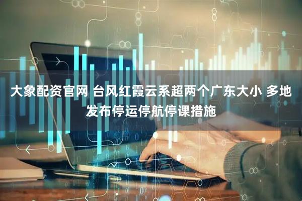 大象配资官网 台风红霞云系超两个广东大小 多地发布停运停航停课措施