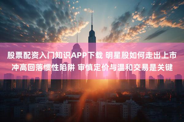 股票配资入门知识APP下载 明星股如何走出上市冲高回落惯性陷阱 审慎定价与温和交易是关键