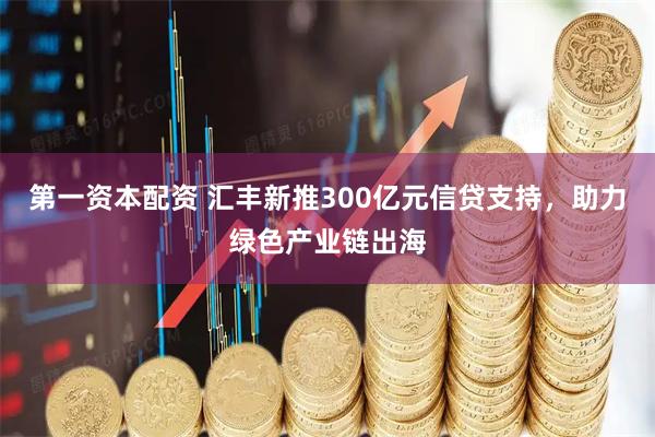 第一资本配资 汇丰新推300亿元信贷支持，助力绿色产业链出海