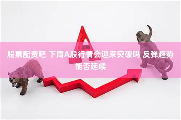 股票配资吧 下周A股行情会迎来突破吗 反弹趋势能否延续
