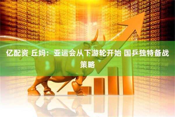 亿配资 丘妈：亚运会从下游轮开始 国乒独特备战策略